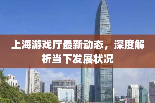 上海游戲廳最新動(dòng)態(tài)，深度解析當(dāng)下發(fā)展?fàn)顩r