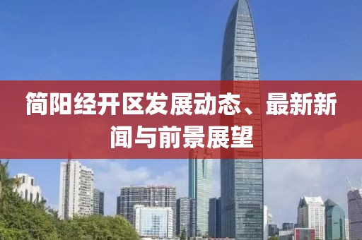 簡陽經(jīng)開區(qū)發(fā)展動態(tài)、最新新聞與前景展望