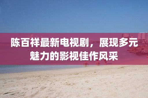 陳百祥最新電視劇，展現(xiàn)多元魅力的影視佳作風(fēng)采