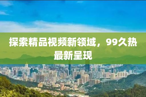 探索精品視頻新領(lǐng)域，99久熱最新呈現(xiàn)