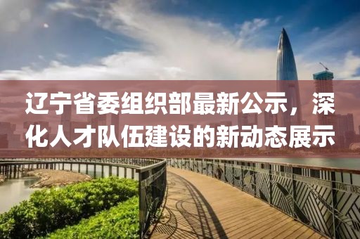 遼寧省委組織部最新公示，深化人才隊(duì)伍建設(shè)的新動(dòng)態(tài)展示