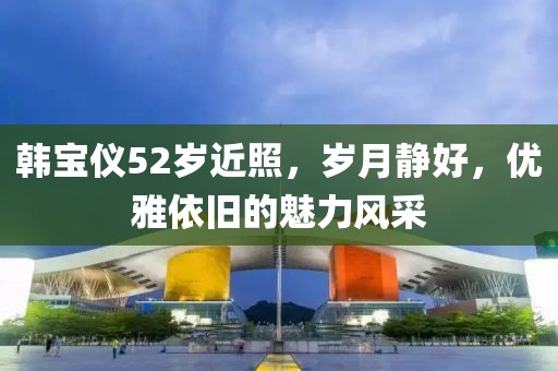 韓寶儀52歲近照，歲月靜好，優(yōu)雅依舊的魅力風(fēng)采