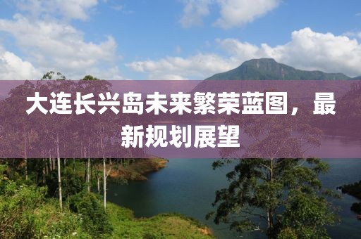 大連長(zhǎng)興島未來(lái)繁榮藍(lán)圖，最新規(guī)劃展望