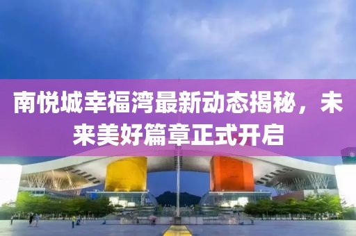 南悅城幸福灣最新動態(tài)揭秘，未來美好篇章正式開啟