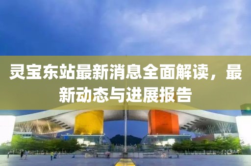 靈寶東站最新消息全面解讀，最新動(dòng)態(tài)與進(jìn)展報(bào)告