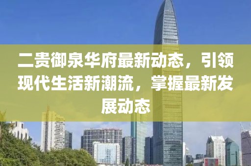 二貴御泉華府最新動(dòng)態(tài)，引領(lǐng)現(xiàn)代生活新潮流，掌握最新發(fā)展動(dòng)態(tài)