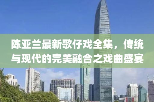 陳亞蘭最新歌仔戲全集，傳統(tǒng)與現(xiàn)代的完美融合之戲曲盛宴