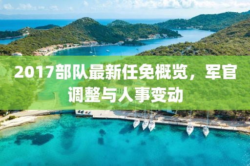 2017部隊(duì)最新任免概覽，軍官調(diào)整與人事變動(dòng)
