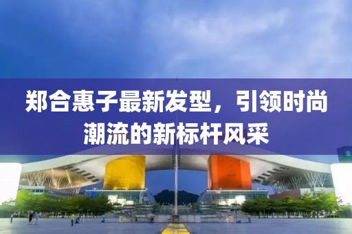鄭合惠子最新發(fā)型，引領(lǐng)時尚潮流的新標(biāo)桿風(fēng)采