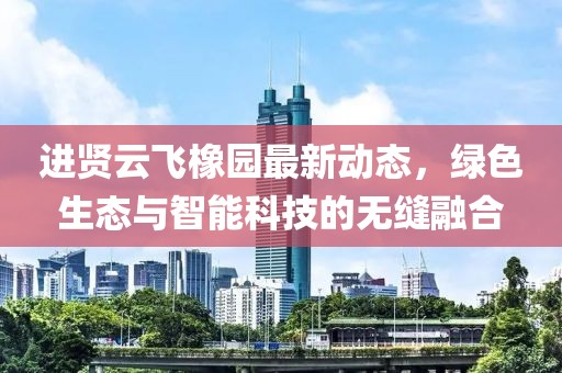 進(jìn)賢云飛橡園最新動(dòng)態(tài)，綠色生態(tài)與智能科技的無(wú)縫融合