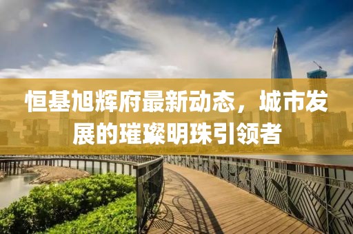 恒基旭輝府最新動態(tài)，城市發(fā)展的璀璨明珠引領者