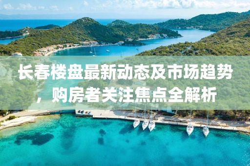 長(zhǎng)春樓盤(pán)最新動(dòng)態(tài)及市場(chǎng)趨勢(shì)，購(gòu)房者關(guān)注焦點(diǎn)全解析