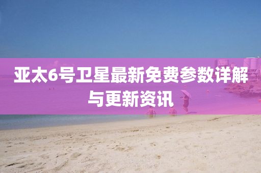 亞太6號衛(wèi)星最新免費(fèi)參數(shù)詳解與更新資訊