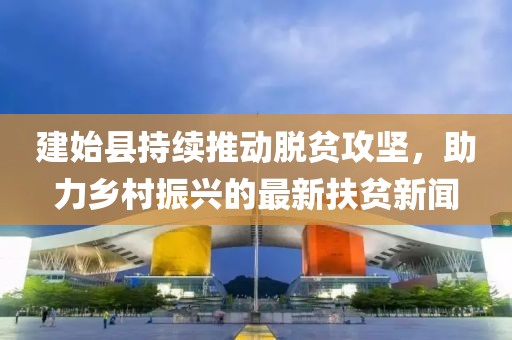 建始縣持續(xù)推動脫貧攻堅，助力鄉(xiāng)村振興的最新扶貧新聞