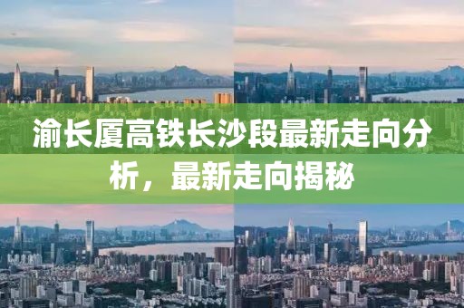 渝長廈高鐵長沙段最新走向分析，最新走向揭秘