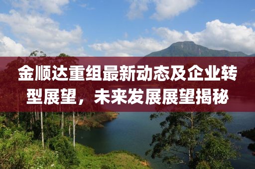金順達(dá)重組最新動(dòng)態(tài)及企業(yè)轉(zhuǎn)型展望，未來發(fā)展展望揭秘
