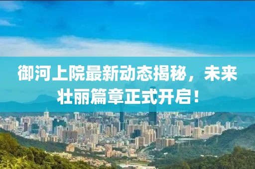 御河上院最新動態(tài)揭秘，未來壯麗篇章正式開啟！