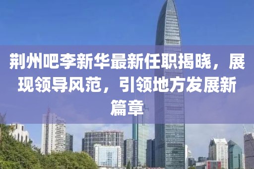 荊州吧李新華最新任職揭曉，展現(xiàn)領導風范，引領地方發(fā)展新篇章