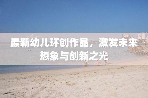 最新幼兒環(huán)創(chuàng)作品，激發(fā)未來想象與創(chuàng)新之光
