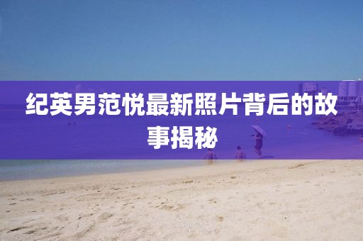 紀(jì)英男范悅最新照片背后的故事揭秘