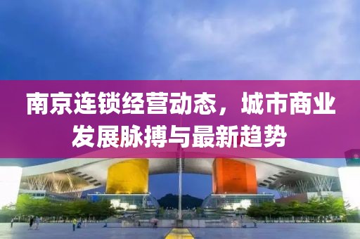 南京連鎖經(jīng)營動態(tài)，城市商業(yè)發(fā)展脈搏與最新趨勢