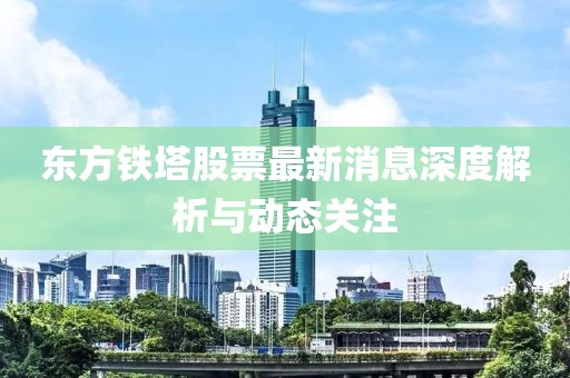 東方鐵塔股票最新消息深度解析與動(dòng)態(tài)關(guān)注
