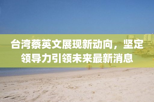 臺灣蔡英文展現(xiàn)新動向，堅定領導力引領未來最新消息