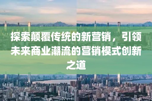 探索顛覆傳統(tǒng)的新營銷，引領(lǐng)未來商業(yè)潮流的營銷模式創(chuàng)新之道