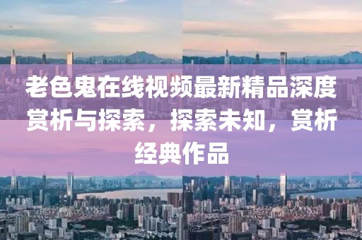 老色鬼在線視頻最新精品深度賞析與探索，探索未知，賞析經(jīng)典作品