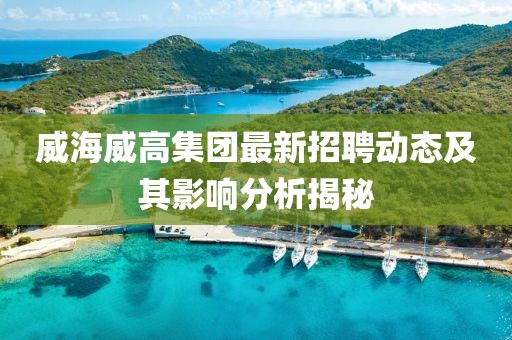 威海威高集團最新招聘動態(tài)及其影響分析揭秘
