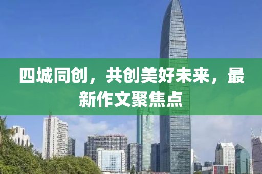 四城同創(chuàng)，共創(chuàng)美好未來，最新作文聚焦點