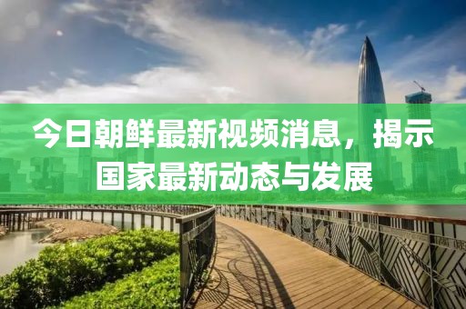 今日朝鮮最新視頻消息，揭示國(guó)家最新動(dòng)態(tài)與發(fā)展