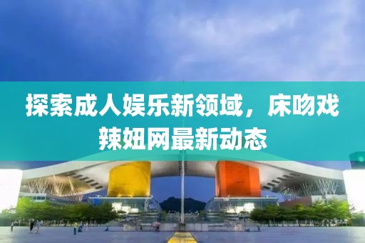 探索成人娛樂(lè)新領(lǐng)域，床吻戲辣妞網(wǎng)最新動(dòng)態(tài)