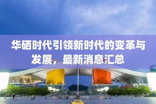 華硒時代引領(lǐng)新時代的變革與發(fā)展，最新消息匯總