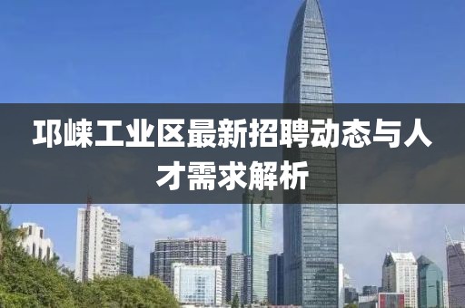 邛崍工業(yè)區(qū)最新招聘動(dòng)態(tài)與人才需求解析
