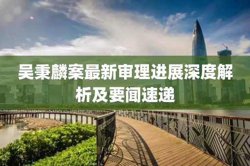 吳秉麟案最新審理進(jìn)展深度解析及要聞速遞