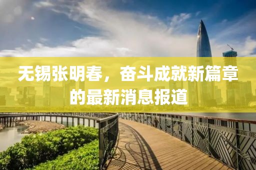 無錫張明春，奮斗成就新篇章的最新消息報(bào)道