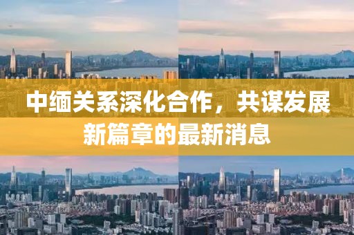 中緬關系深化合作，共謀發(fā)展新篇章的最新消息