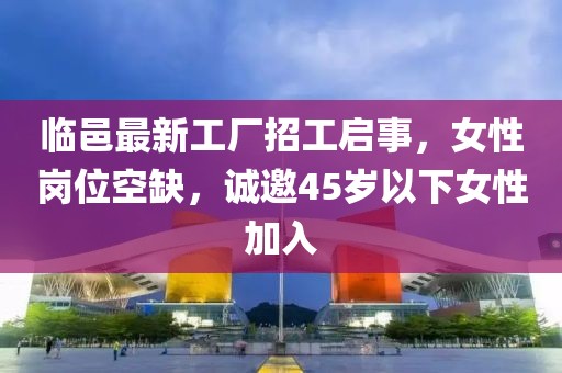 臨邑最新工廠招工啟事，女性崗位空缺，誠邀45歲以下女性加入
