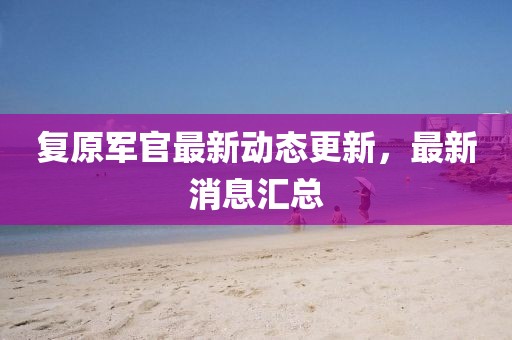 復(fù)原軍官最新動(dòng)態(tài)更新，最新消息匯總