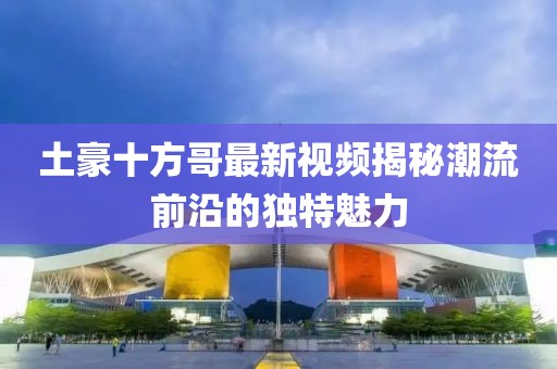 土豪十方哥最新視頻揭秘潮流前沿的獨(dú)特魅力