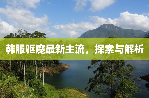 韓服驅(qū)魔最新主流，探索與解析
