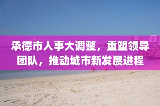 承德市人事大調(diào)整，重塑領(lǐng)導(dǎo)團(tuán)隊，推動城市新發(fā)展進(jìn)程