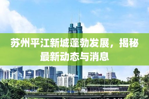 蘇州平江新城蓬勃發(fā)展，揭秘最新動態(tài)與消息