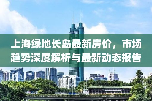 上海綠地長島最新房價，市場趨勢深度解析與最新動態(tài)報告