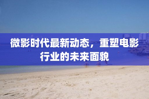 微影時代最新動態(tài)，重塑電影行業(yè)的未來面貌