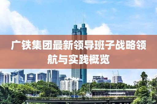 廣鐵集團最新領(lǐng)導(dǎo)班子戰(zhàn)略領(lǐng)航與實踐概覽