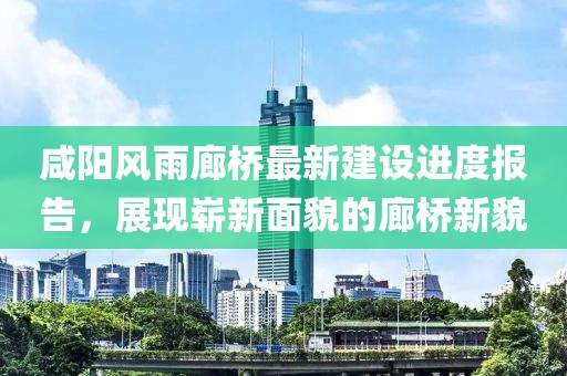 咸陽風(fēng)雨廊橋最新建設(shè)進(jìn)度報告，展現(xiàn)嶄新面貌的廊橋新貌