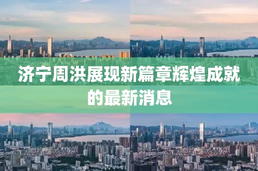 濟(jì)寧周洪展現(xiàn)新篇章輝煌成就的最新消息