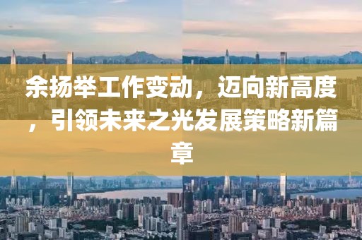 余揚舉工作變動，邁向新高度，引領(lǐng)未來之光發(fā)展策略新篇章
